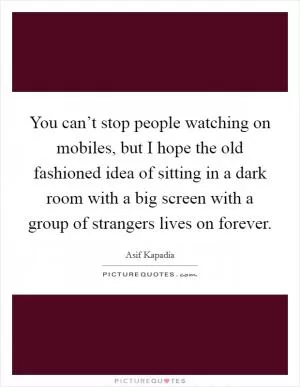 You can’t stop people watching on mobiles, but I hope the old fashioned idea of sitting in a dark room with a big screen with a group of strangers lives on forever Picture Quote #1