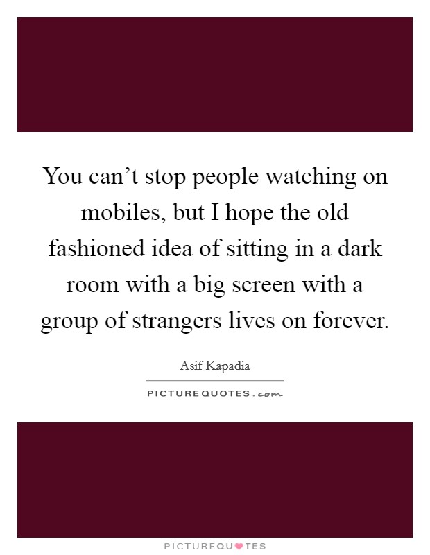 You can't stop people watching on mobiles, but I hope the old fashioned idea of sitting in a dark room with a big screen with a group of strangers lives on forever. Picture Quote #1
