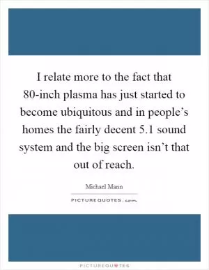 I relate more to the fact that 80-inch plasma has just started to become ubiquitous and in people’s homes the fairly decent 5.1 sound system and the big screen isn’t that out of reach Picture Quote #1