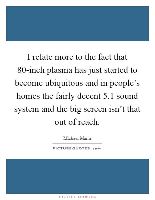 I relate more to the fact that 80-inch plasma has just started to become ubiquitous and in people's homes the fairly decent 5.1 sound system and the big screen isn't that out of reach. Picture Quote #1