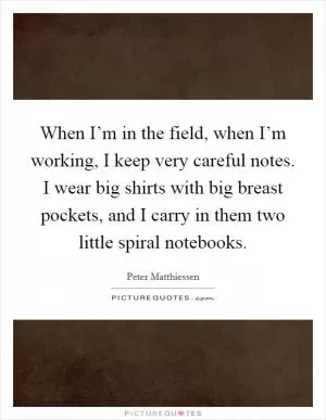 When I’m in the field, when I’m working, I keep very careful notes. I wear big shirts with big breast pockets, and I carry in them two little spiral notebooks Picture Quote #1