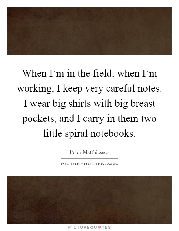 When I'm in the field, when I'm working, I keep very careful notes. I wear big shirts with big breast pockets, and I carry in them two little spiral notebooks. Picture Quote #1