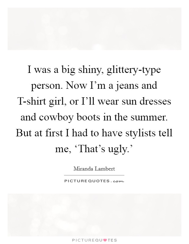 I was a big shiny, glittery-type person. Now I'm a jeans and T-shirt girl, or I'll wear sun dresses and cowboy boots in the summer. But at first I had to have stylists tell me, ‘That's ugly.' Picture Quote #1