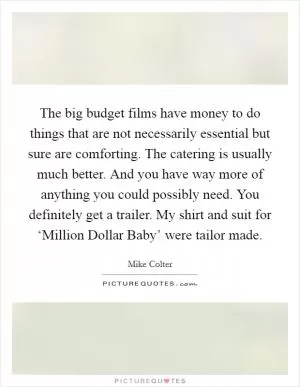 The big budget films have money to do things that are not necessarily essential but sure are comforting. The catering is usually much better. And you have way more of anything you could possibly need. You definitely get a trailer. My shirt and suit for ‘Million Dollar Baby’ were tailor made Picture Quote #1