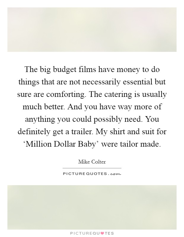 The big budget films have money to do things that are not necessarily essential but sure are comforting. The catering is usually much better. And you have way more of anything you could possibly need. You definitely get a trailer. My shirt and suit for ‘Million Dollar Baby' were tailor made. Picture Quote #1