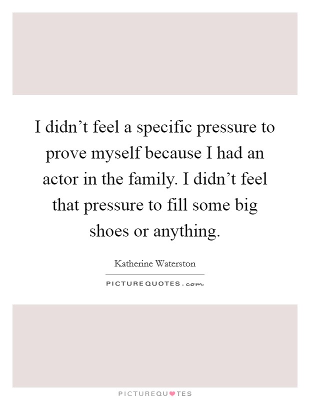 I didn't feel a specific pressure to prove myself because I had an actor in the family. I didn't feel that pressure to fill some big shoes or anything. Picture Quote #1