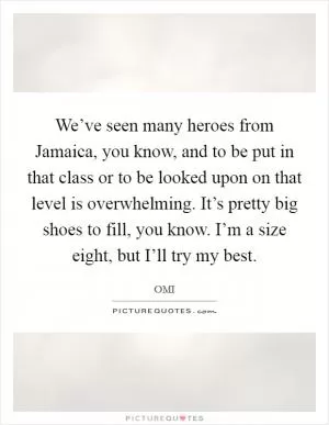 We’ve seen many heroes from Jamaica, you know, and to be put in that class or to be looked upon on that level is overwhelming. It’s pretty big shoes to fill, you know. I’m a size eight, but I’ll try my best Picture Quote #1