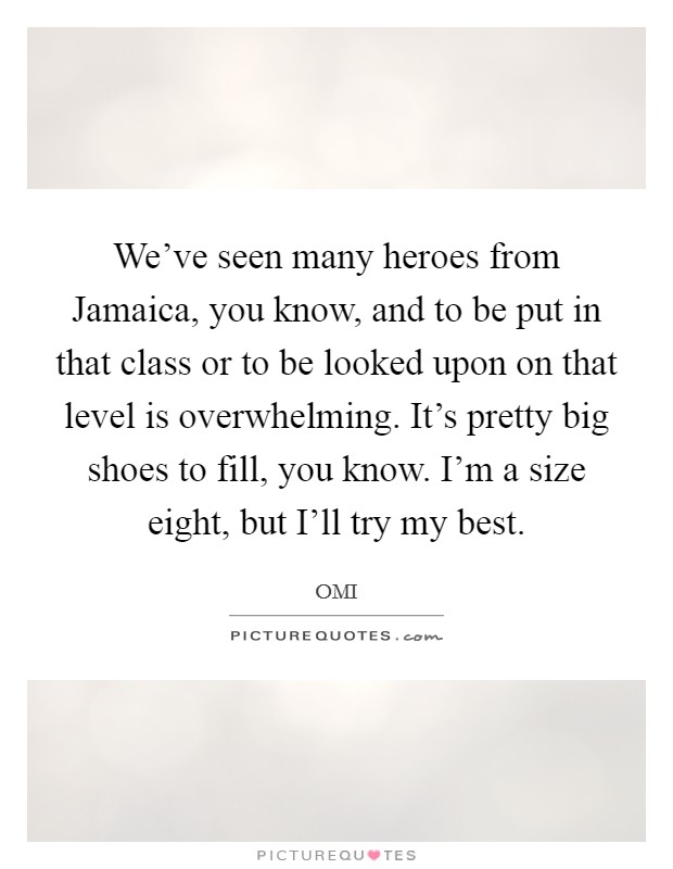 We've seen many heroes from Jamaica, you know, and to be put in that class or to be looked upon on that level is overwhelming. It's pretty big shoes to fill, you know. I'm a size eight, but I'll try my best. Picture Quote #1