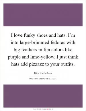I love funky shoes and hats. I’m into large-brimmed fedoras with big feathers in fun colors like purple and lime-yellow. I just think hats add pizzazz to your outfits Picture Quote #1