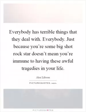 Everybody has terrible things that they deal with. Everybody. Just because you’re some big shot rock star doesn’t mean you’re immune to having these awful tragedies in your life Picture Quote #1