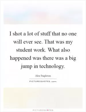 I shot a lot of stuff that no one will ever see. That was my student work. What also happened was there was a big jump in technology Picture Quote #1