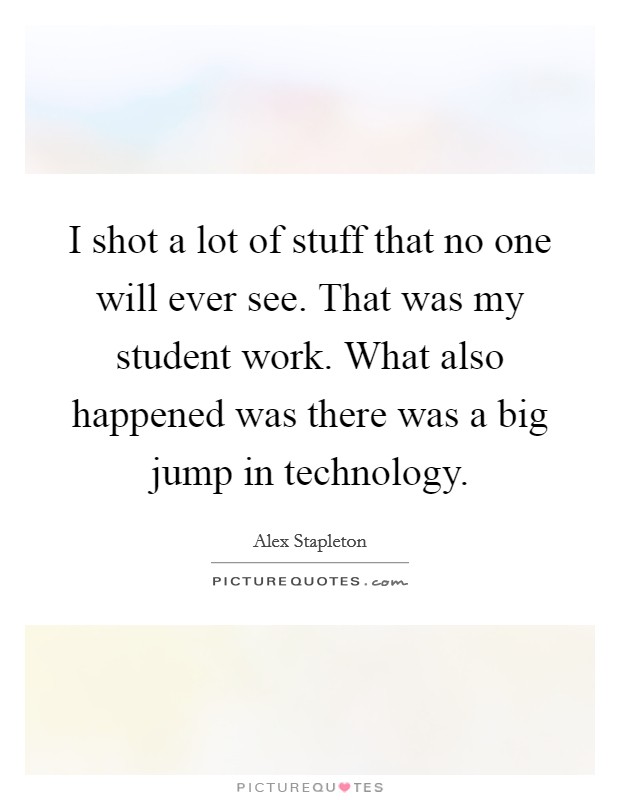 I shot a lot of stuff that no one will ever see. That was my student work. What also happened was there was a big jump in technology. Picture Quote #1