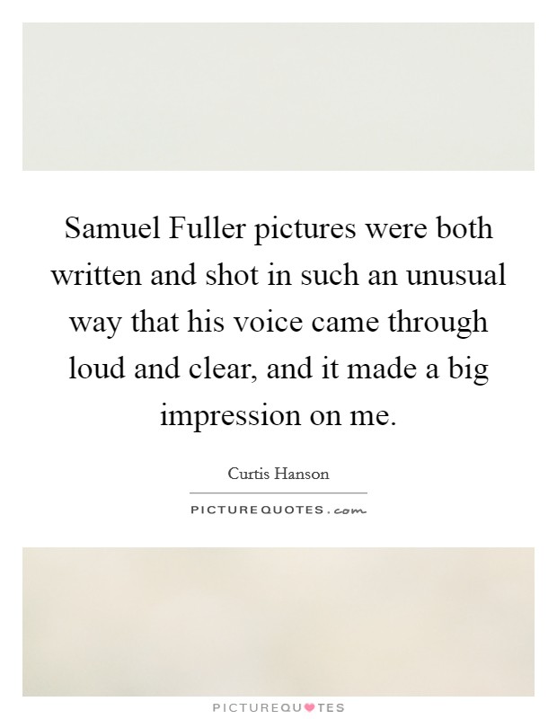 Samuel Fuller pictures were both written and shot in such an unusual way that his voice came through loud and clear, and it made a big impression on me. Picture Quote #1