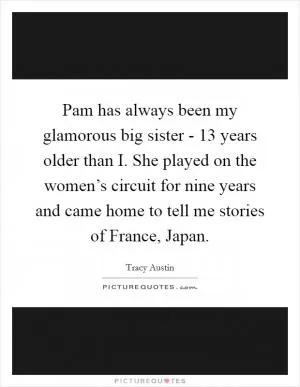 Pam has always been my glamorous big sister - 13 years older than I. She played on the women’s circuit for nine years and came home to tell me stories of France, Japan Picture Quote #1