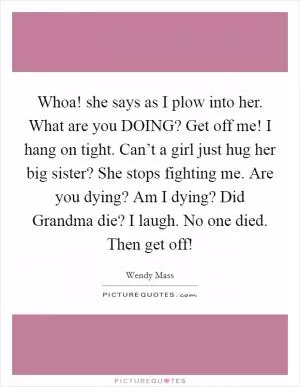 Whoa! she says as I plow into her.  What are you DOING? Get off me! I hang on tight. Can’t a girl just hug her big sister? She stops fighting me. Are you dying? Am I dying? Did Grandma die? I laugh. No one died. Then get off! Picture Quote #1