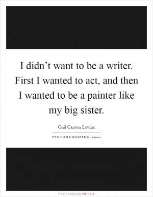 I didn’t want to be a writer. First I wanted to act, and then I wanted to be a painter like my big sister Picture Quote #1
