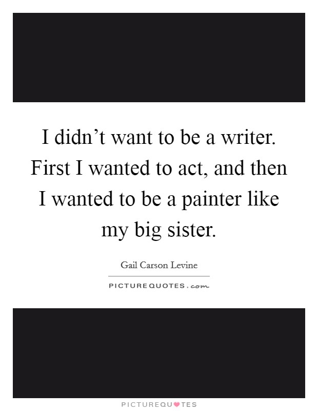 I didn't want to be a writer. First I wanted to act, and then I wanted to be a painter like my big sister. Picture Quote #1