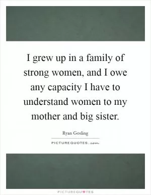 I grew up in a family of strong women, and I owe any capacity I have to understand women to my mother and big sister Picture Quote #1