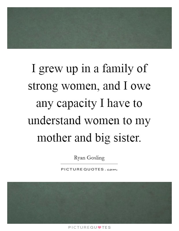 I grew up in a family of strong women, and I owe any capacity I have to understand women to my mother and big sister. Picture Quote #1