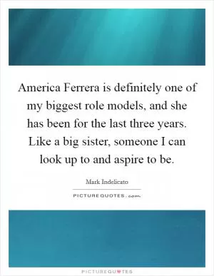 America Ferrera is definitely one of my biggest role models, and she has been for the last three years. Like a big sister, someone I can look up to and aspire to be Picture Quote #1