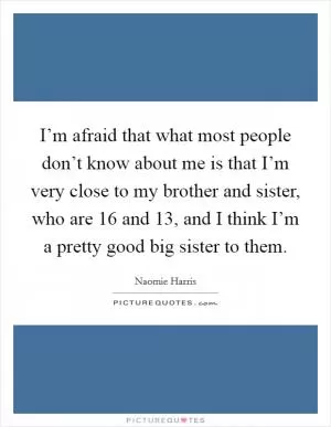 I’m afraid that what most people don’t know about me is that I’m very close to my brother and sister, who are 16 and 13, and I think I’m a pretty good big sister to them Picture Quote #1