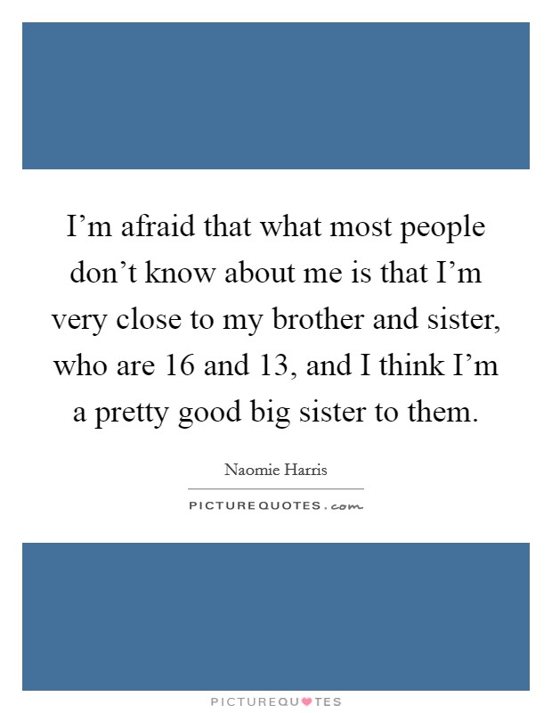 I'm afraid that what most people don't know about me is that I'm very close to my brother and sister, who are 16 and 13, and I think I'm a pretty good big sister to them. Picture Quote #1