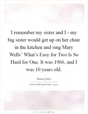 I remember my sister and I - my big sister would get up on her chair in the kitchen and sing Mary Wells’ What’s Easy for Two Is So Hard for One. It was 1966, and I was 10 years old Picture Quote #1