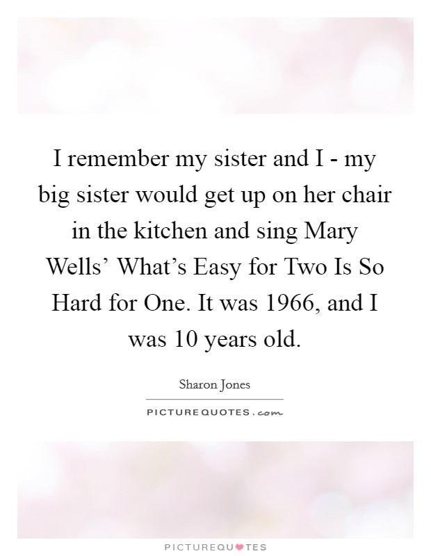 I remember my sister and I - my big sister would get up on her chair in the kitchen and sing Mary Wells' What's Easy for Two Is So Hard for One. It was 1966, and I was 10 years old. Picture Quote #1