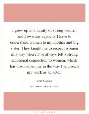 I grew up in a family of strong women and I owe any capacity I have to understand women to my mother and big sister. They taught me to respect women in a way where I’ve always felt a strong emotional connection to women, which has also helped me in the way I approach my work as an actor Picture Quote #1