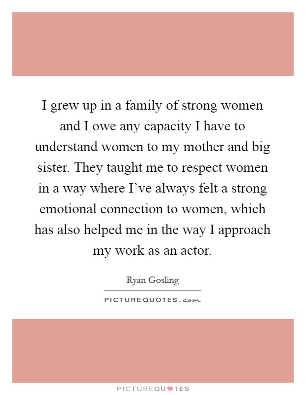 I grew up in a family of strong women and I owe any capacity I have to understand women to my mother and big sister. They taught me to respect women in a way where I've always felt a strong emotional connection to women, which has also helped me in the way I approach my work as an actor. Picture Quote #1