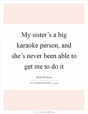 My sister’s a big karaoke person, and she’s never been able to get me to do it Picture Quote #1