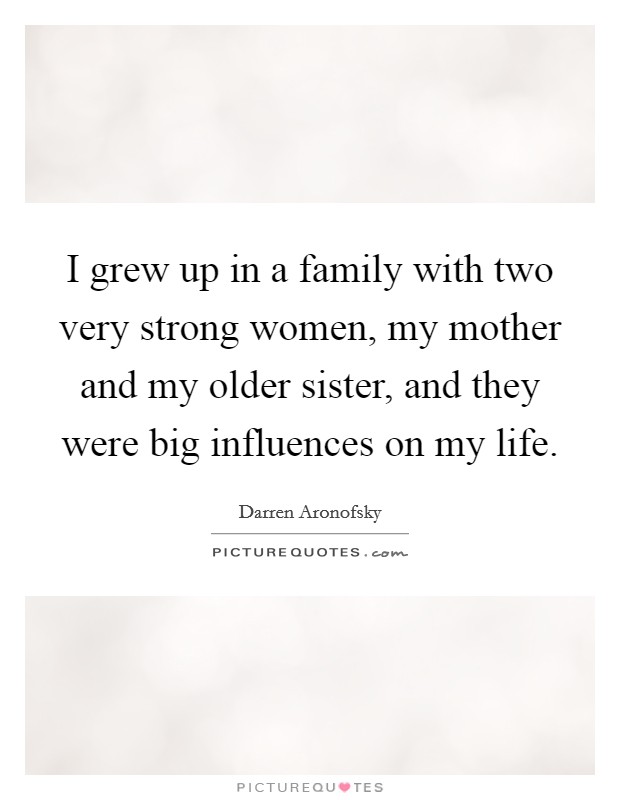 I grew up in a family with two very strong women, my mother and my older sister, and they were big influences on my life. Picture Quote #1