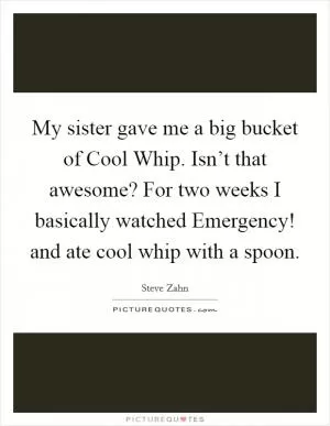 My sister gave me a big bucket of Cool Whip. Isn’t that awesome? For two weeks I basically watched Emergency! and ate cool whip with a spoon Picture Quote #1