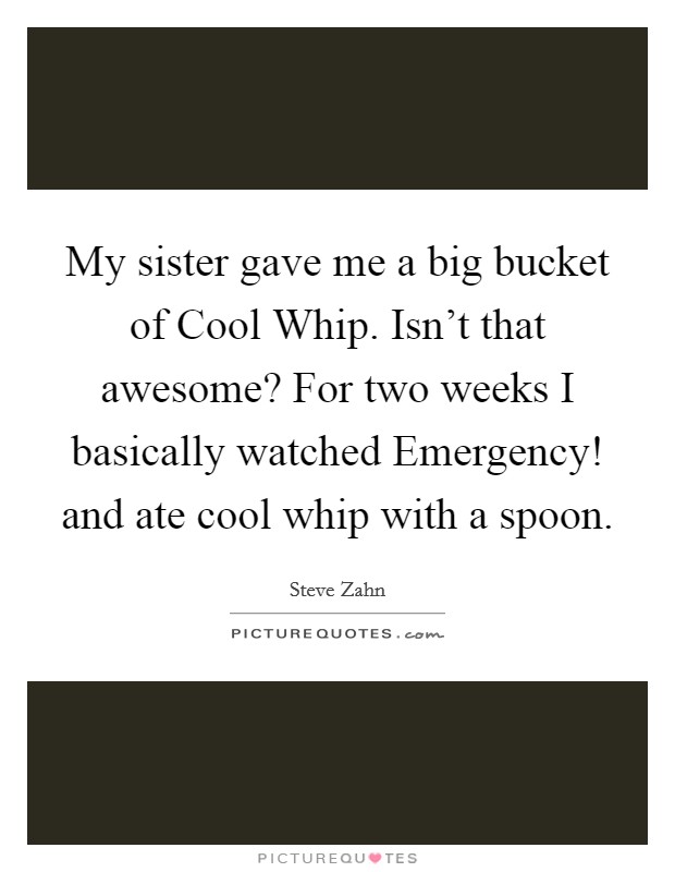 My sister gave me a big bucket of Cool Whip. Isn't that awesome? For two weeks I basically watched Emergency! and ate cool whip with a spoon. Picture Quote #1