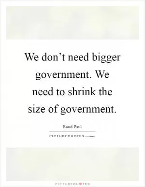 We don’t need bigger government. We need to shrink the size of government Picture Quote #1