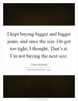 I kept buying bigger and bigger jeans, and once the size 14s got too tight, I thought, That’s it. I’m not buying the next size Picture Quote #1