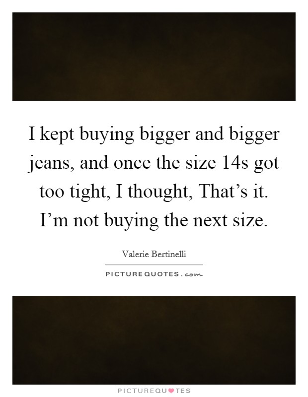 I kept buying bigger and bigger jeans, and once the size 14s got too tight, I thought, That's it. I'm not buying the next size. Picture Quote #1