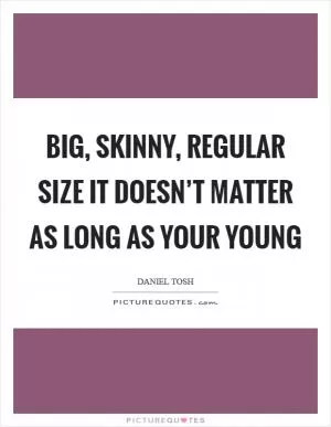 Big, skinny, regular size it doesn’t matter as long as your young Picture Quote #1