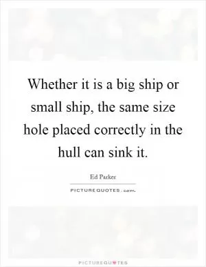 Whether it is a big ship or small ship, the same size hole placed correctly in the hull can sink it Picture Quote #1