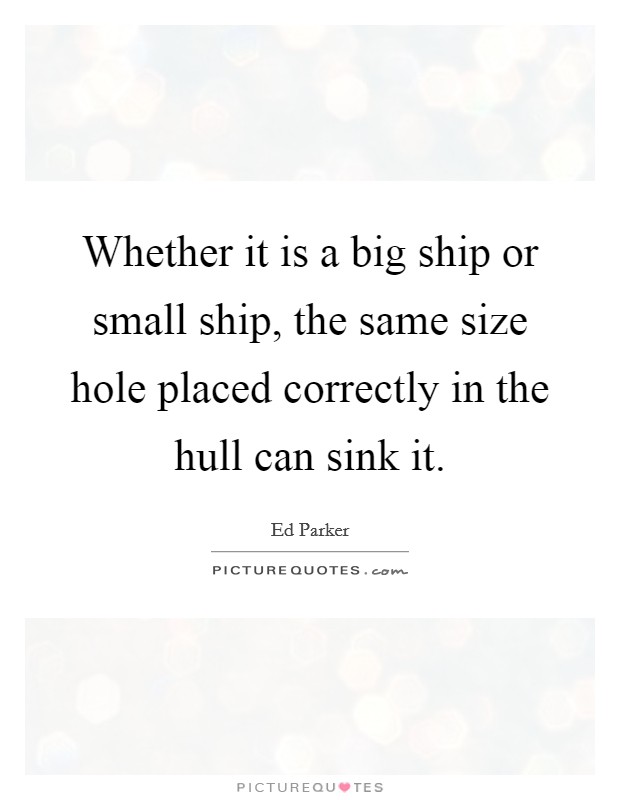 Whether it is a big ship or small ship, the same size hole placed correctly in the hull can sink it. Picture Quote #1