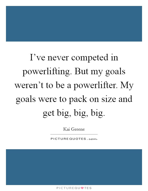I've never competed in powerlifting. But my goals weren't to be a powerlifter. My goals were to pack on size and get big, big, big. Picture Quote #1