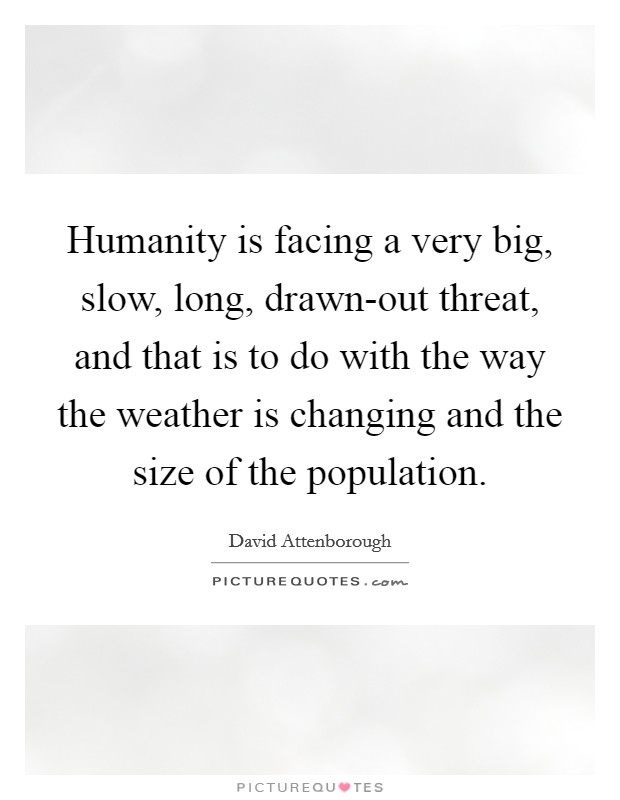 Humanity is facing a very big, slow, long, drawn-out threat, and that is to do with the way the weather is changing and the size of the population. Picture Quote #1