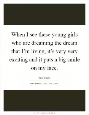 When I see these young girls who are dreaming the dream that I’m living, it’s very very exciting and it puts a big smile on my face Picture Quote #1