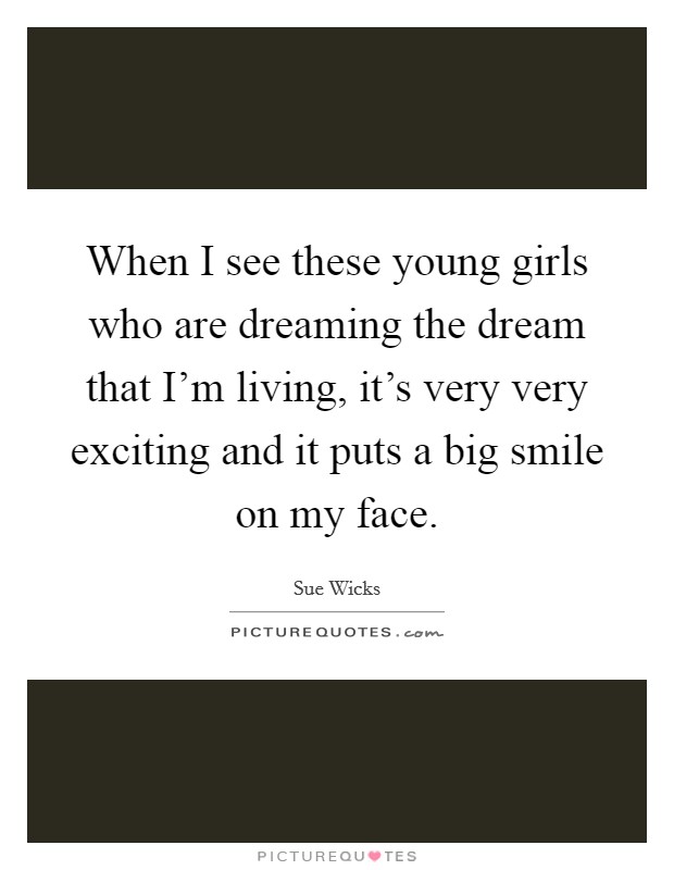 When I see these young girls who are dreaming the dream that I'm living, it's very very exciting and it puts a big smile on my face. Picture Quote #1