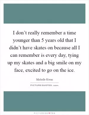 I don’t really remember a time younger than 5 years old that I didn’t have skates on because all I can remember is every day, tying up my skates and a big smile on my face, excited to go on the ice Picture Quote #1