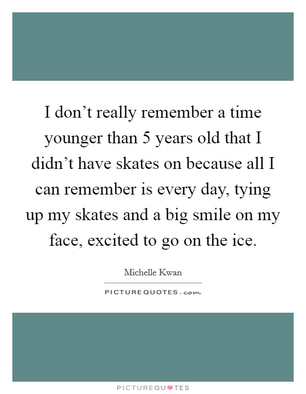 I don't really remember a time younger than 5 years old that I didn't have skates on because all I can remember is every day, tying up my skates and a big smile on my face, excited to go on the ice. Picture Quote #1