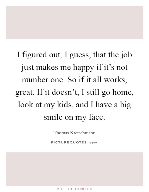 I figured out, I guess, that the job just makes me happy if it's not number one. So if it all works, great. If it doesn't, I still go home, look at my kids, and I have a big smile on my face. Picture Quote #1