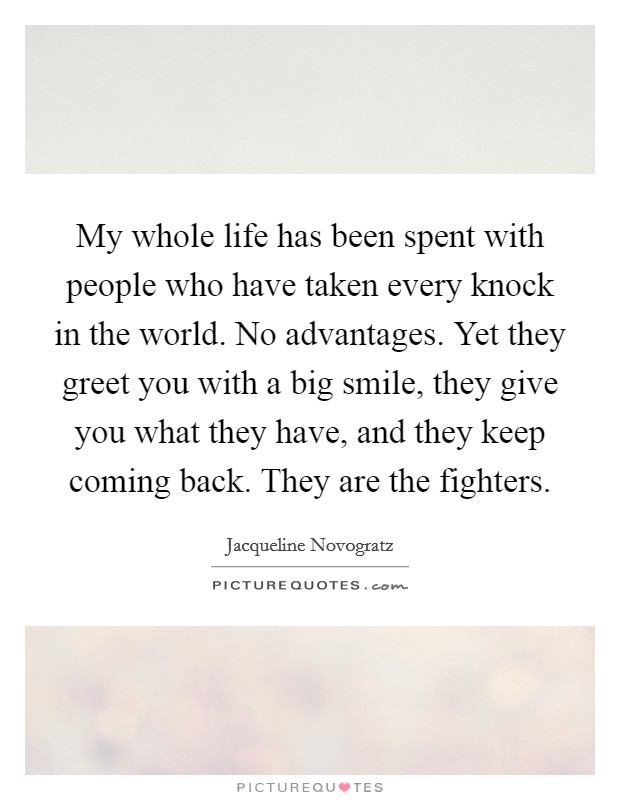 My whole life has been spent with people who have taken every knock in the world. No advantages. Yet they greet you with a big smile, they give you what they have, and they keep coming back. They are the fighters. Picture Quote #1