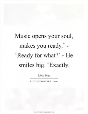 Music opens your soul, makes you ready.’ - ‘Ready for what?’ - He smiles big. ‘Exactly Picture Quote #1