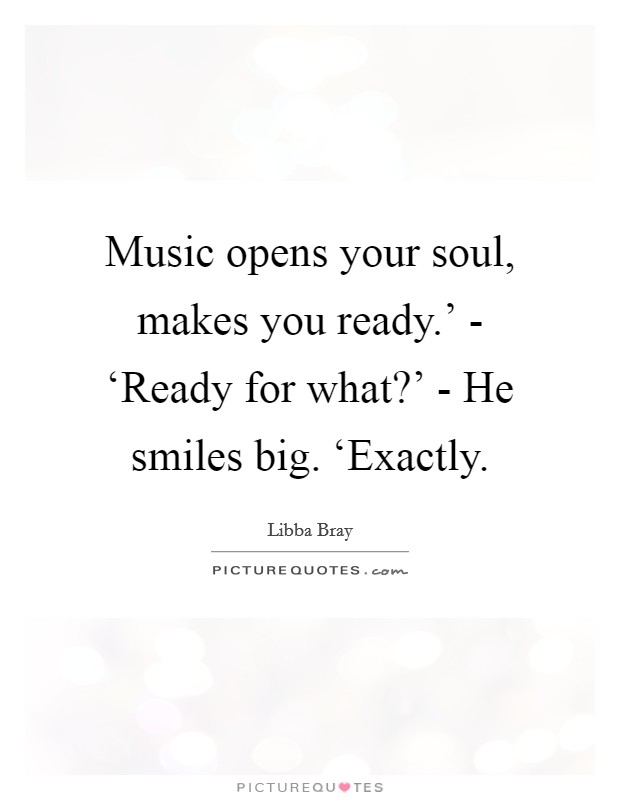 Music opens your soul, makes you ready.' - ‘Ready for what?' - He smiles big. ‘Exactly. Picture Quote #1